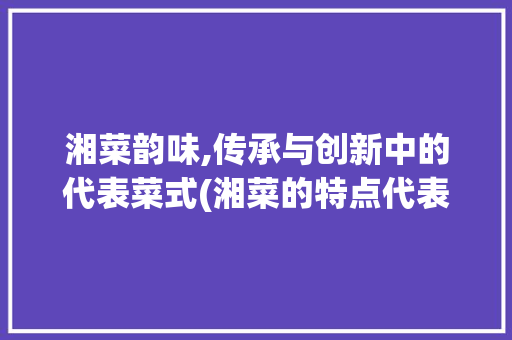 湘菜韵味,传承与创新中的代表菜式(湘菜的特点代表菜有) 湘菜韵味,传承与创新中的代表菜式(湘菜的特点代表菜有) 饮食拾萃