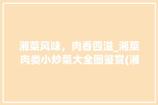 湘菜风味，肉香四溢_湘菜肉类小炒菜大全图鉴赏(湘菜肉类小炒菜大全图) 湘菜风味，肉香四溢_湘菜肉类小炒菜大全图鉴赏(湘菜肉类小炒菜大全图) 饮食拾萃