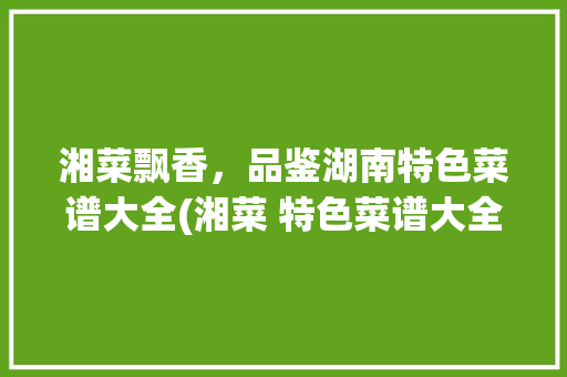 湘菜飘香，品鉴湖南特色菜谱大全(湘菜 特色菜谱大全图片) 湘菜飘香，品鉴湖南特色菜谱大全(湘菜 特色菜谱大全图片) 饮食拾萃