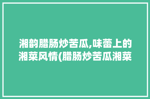 湘韵腊肠炒苦瓜,味蕾上的湘菜风情(腊肠炒苦瓜湘菜图片) 湘韵腊肠炒苦瓜,味蕾上的湘菜风情(腊肠炒苦瓜湘菜图片) 饮食拾萃