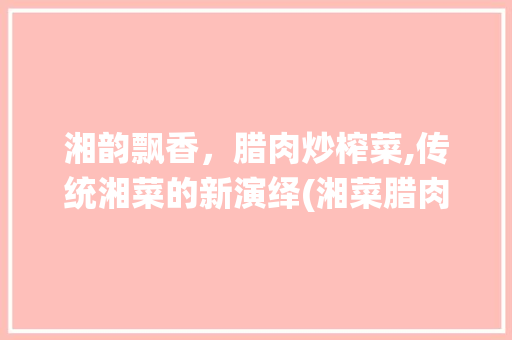 湘韵飘香，腊肉炒榨菜,传统湘菜的新演绎(湘菜腊肉炒榨菜做法视频) 湘韵飘香，腊肉炒榨菜,传统湘菜的新演绎(湘菜腊肉炒榨菜做法视频) 饮食拾萃