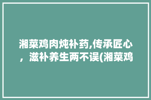 湘菜鸡肉炖补药,传承匠心，滋补养生两不误(湘菜鸡肉炖补药做法窍门) 湘菜鸡肉炖补药,传承匠心，滋补养生两不误(湘菜鸡肉炖补药做法窍门) 饮食拾萃