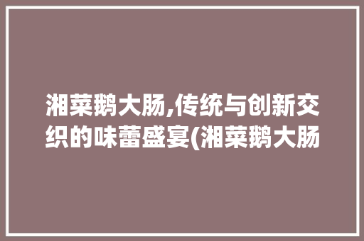 湘菜鹅大肠,传统与创新交织的味蕾盛宴(湘菜鹅大肠的做法大全) 湘菜鹅大肠,传统与创新交织的味蕾盛宴(湘菜鹅大肠的做法大全) 饮食拾萃