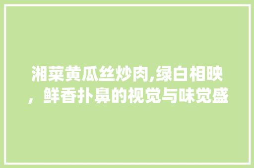 湘菜黄瓜丝炒肉,绿白相映，鲜香扑鼻的视觉与味觉盛宴(湘菜黄瓜丝炒肉图片) 湘菜黄瓜丝炒肉,绿白相映，鲜香扑鼻的视觉与味觉盛宴(湘菜黄瓜丝炒肉图片) 饮食拾萃