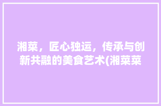 湘菜，匠心独运，传承与创新共融的美食艺术(湘菜菜系的设计理念) 湘菜，匠心独运，传承与创新共融的美食艺术(湘菜菜系的设计理念) 饮食拾萃