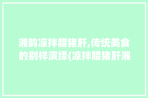 湘韵凉拌腊猪肝,传统美食的别样演绎(凉拌腊猪肝湘菜做法视频) 湘韵凉拌腊猪肝,传统美食的别样演绎(凉拌腊猪肝湘菜做法视频) 饮食拾萃