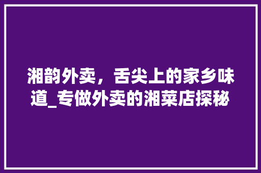 湘韵外卖，舌尖上的家乡味道_专做外卖的湘菜店探秘(专做外卖的湘菜店) 湘韵外卖，舌尖上的家乡味道_专做外卖的湘菜店探秘(专做外卖的湘菜店) 饮食拾萃
