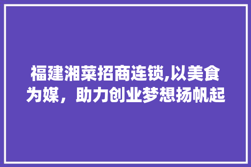 福建湘菜招商连锁,以美食为媒，助力创业梦想扬帆起航(福建湘菜招商连锁热线号码) 福建湘菜招商连锁,以美食为媒，助力创业梦想扬帆起航(福建湘菜招商连锁热线号码) 饮食拾萃