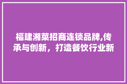 福建湘菜招商连锁品牌,传承与创新，打造餐饮行业新标杆(福建湘菜招商连锁品牌) 福建湘菜招商连锁品牌,传承与创新，打造餐饮行业新标杆(福建湘菜招商连锁品牌) 饮食拾萃