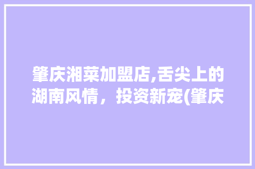 肇庆湘菜加盟店,舌尖上的湖南风情，投资新宠(肇庆湘菜品牌加盟店) 肇庆湘菜加盟店,舌尖上的湖南风情，投资新宠(肇庆湘菜品牌加盟店) 饮食拾萃