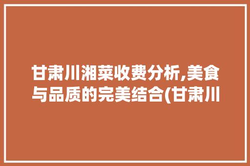 甘肃川湘菜收费分析,美食与品质的完美结合(甘肃川湘菜怎么收费的) 甘肃川湘菜收费分析,美食与品质的完美结合(甘肃川湘菜怎么收费的) 饮食拾萃