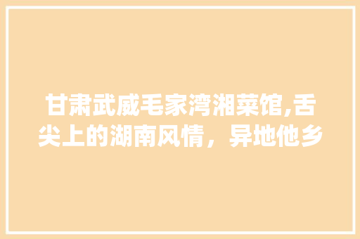 甘肃武威毛家湾湘菜馆,舌尖上的湖南风情，异地他乡的温暖家宴(甘肃武威毛家湾湘菜馆) 甘肃武威毛家湾湘菜馆,舌尖上的湖南风情，异地他乡的温暖家宴(甘肃武威毛家湾湘菜馆) 饮食拾萃
