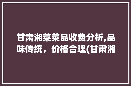 甘肃湘菜菜品收费分析,品味传统，价格合理(甘肃湘菜菜品怎么收费) 甘肃湘菜菜品收费分析,品味传统，价格合理(甘肃湘菜菜品怎么收费) 饮食拾萃