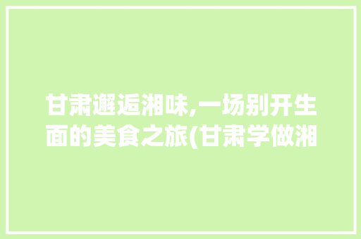 甘肃邂逅湘味,一场别开生面的美食之旅(甘肃学做湘菜的地方) 甘肃邂逅湘味,一场别开生面的美食之旅(甘肃学做湘菜的地方) 饮食拾萃