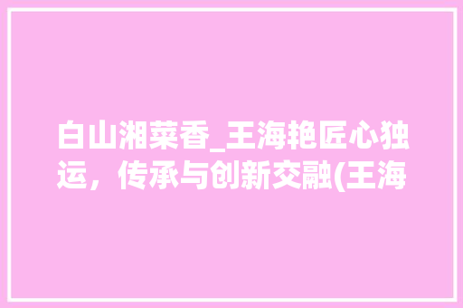 白山湘菜香_王海艳匠心独运，传承与创新交融(王海艳 白山湘菜香) 白山湘菜香_王海艳匠心独运，传承与创新交融(王海艳 白山湘菜香) 饮食拾萃