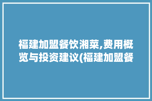 福建加盟餐饮湘菜,费用概览与投资建议(福建加盟餐饮湘菜费用多少) 福建加盟餐饮湘菜,费用概览与投资建议(福建加盟餐饮湘菜费用多少) 饮食拾萃
