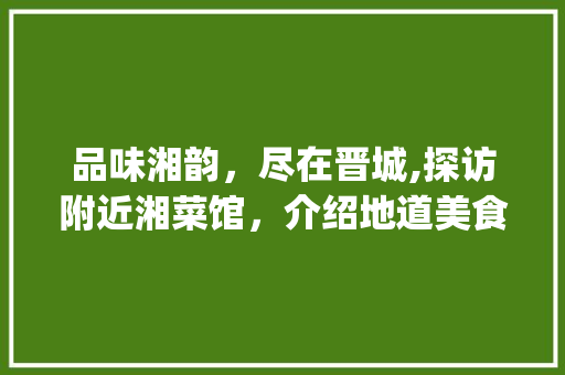 品味湘韵，尽在晋城,探访附近湘菜馆，介绍地道美食之旅(晋城附近湘菜馆电话) 品味湘韵，尽在晋城,探访附近湘菜馆，介绍地道美食之旅(晋城附近湘菜馆电话) 饮食拾萃