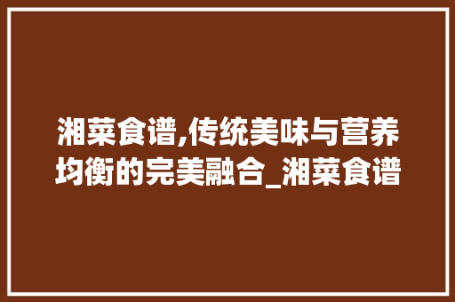 湘菜食谱,传统美味与营养均衡的完美融合_湘菜食谱成分营养表图 湘菜食谱,传统美味与营养均衡的完美融合_湘菜食谱成分营养表图 饮食拾萃