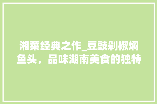 湘菜经典之作_豆豉剁椒焖鱼头，品味湖南美食的独特魅力_湘菜豆豉剁椒焖鱼头 湘菜经典之作_豆豉剁椒焖鱼头，品味湖南美食的独特魅力_湘菜豆豉剁椒焖鱼头 饮食拾萃