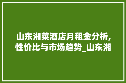 山东湘菜酒店月租金分析,性价比与市场趋势_山东湘菜酒店多少钱一个月 山东湘菜酒店月租金分析,性价比与市场趋势_山东湘菜酒店多少钱一个月 饮食拾萃