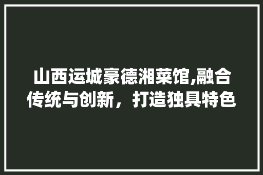 山西运城豪德湘菜馆,融合传统与创新，打造独具特色的美食天堂_山西运城豪德湘菜馆怎么样 山西运城豪德湘菜馆,融合传统与创新，打造独具特色的美食天堂_山西运城豪德湘菜馆怎么样 饮食拾萃