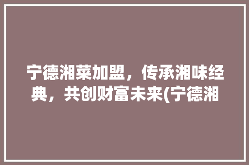 宁德湘菜加盟，传承湘味经典，共创财富未来(宁德湘菜加盟网站电话) 宁德湘菜加盟，传承湘味经典，共创财富未来(宁德湘菜加盟网站电话) 饮食拾萃