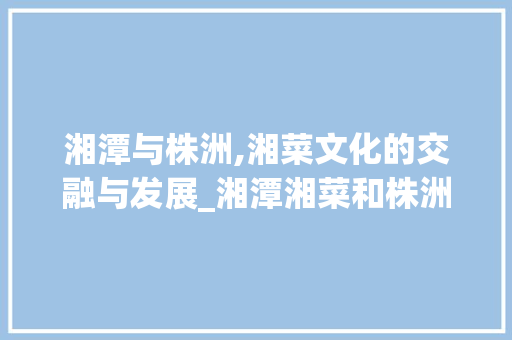 湘潭与株洲,湘菜文化的交融与发展_湘潭湘菜和株洲湘菜 湘潭与株洲,湘菜文化的交融与发展_湘潭湘菜和株洲湘菜 饮食拾萃