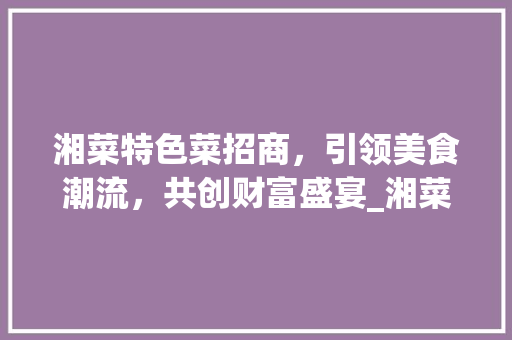 湘菜特色菜招商，引领美食潮流，共创财富盛宴_湘菜特色菜招商条件怎么写 湘菜特色菜招商，引领美食潮流，共创财富盛宴_湘菜特色菜招商条件怎么写 饮食拾萃