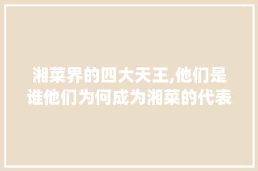 湘菜界的四大天王,他们是谁他们为何成为湘菜的代表_湘菜界的四大天王是谁 湘菜界的四大天王,他们是谁他们为何成为湘菜的代表_湘菜界的四大天王是谁 饮食拾萃