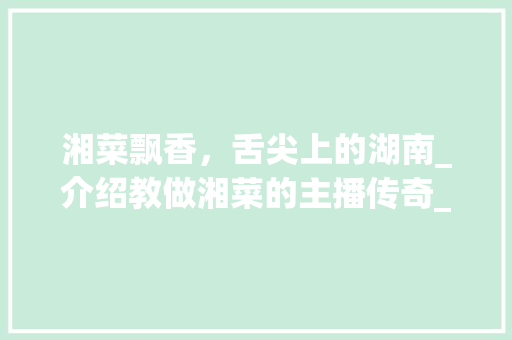 湘菜飘香，舌尖上的湖南_介绍教做湘菜的主播传奇_教做湘菜的主播是谁 湘菜飘香，舌尖上的湖南_介绍教做湘菜的主播传奇_教做湘菜的主播是谁 饮食拾萃