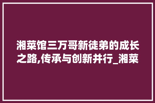 湘菜馆三万哥新徒弟的成长之路,传承与创新并行_湘菜馆三万哥新徒弟账号 湘菜馆三万哥新徒弟的成长之路,传承与创新并行_湘菜馆三万哥新徒弟账号 饮食拾萃