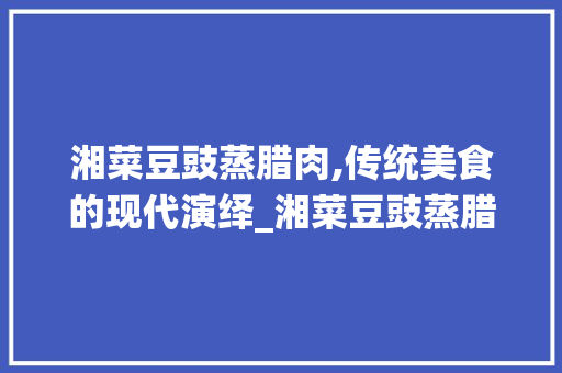 湘菜豆豉蒸腊肉,传统美食的现代演绎_湘菜豆豉蒸腊肉的做法大全 湘菜豆豉蒸腊肉,传统美食的现代演绎_湘菜豆豉蒸腊肉的做法大全 饮食拾萃
