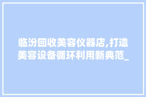 临汾回收美容仪器店,打造美容设备循环利用新典范_临汾回收美容仪器店 临汾回收美容仪器店,打造美容设备循环利用新典范_临汾回收美容仪器店 美容塑身