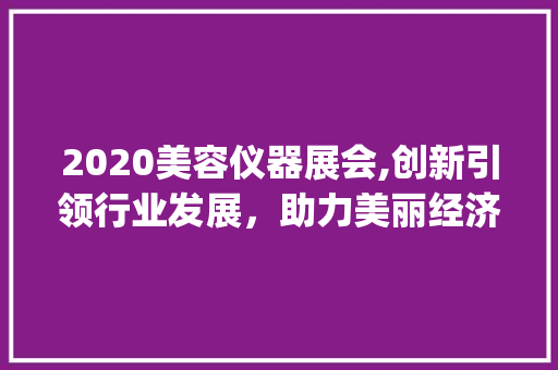 2020美容仪器展会,创新引领行业发展，助力美丽经济腾飞_2020美容仪器展会总结 2020美容仪器展会,创新引领行业发展，助力美丽经济腾飞_2020美容仪器展会总结 美容塑身