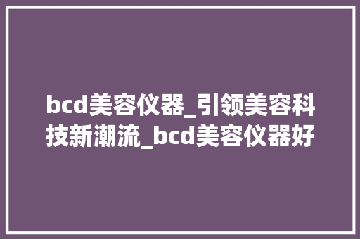 bcd美容仪器_引领美容科技新潮流_bcd美容仪器好用吗 bcd美容仪器_引领美容科技新潮流_bcd美容仪器好用吗 旅行地理