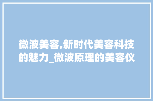 微波美容,新时代美容科技的魅力_微波原理的美容仪器 微波美容,新时代美容科技的魅力_微波原理的美容仪器 养生保健