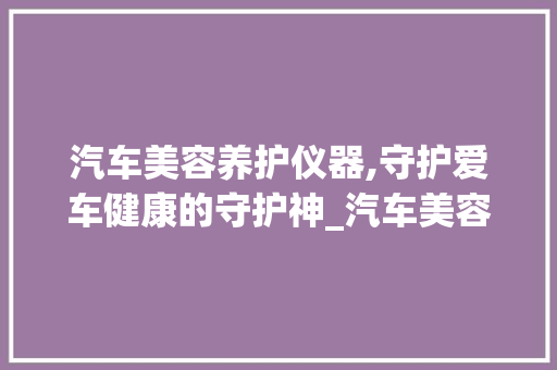 汽车美容养护仪器,守护爱车健康的守护神_汽车美容养护仪器图片 汽车美容养护仪器,守护爱车健康的守护神_汽车美容养护仪器图片 旅行地理