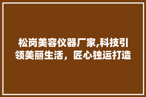 松岗美容仪器厂家,科技引领美丽生活，匠心独运打造品质典范_松岗美容仪器厂家 松岗美容仪器厂家,科技引领美丽生活，匠心独运打造品质典范_松岗美容仪器厂家 家居时尚