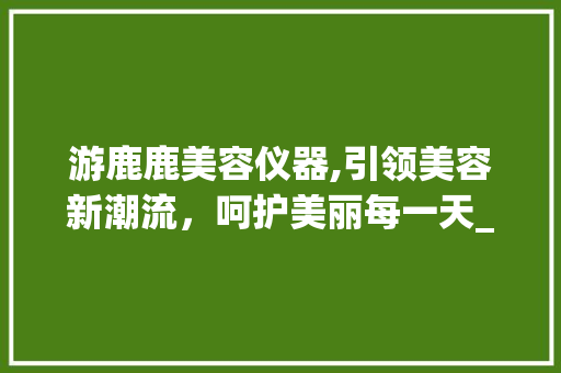 游鹿鹿美容仪器,引领美容新潮流，呵护美丽每一天_游鹿鹿美容仪器 游鹿鹿美容仪器,引领美容新潮流，呵护美丽每一天_游鹿鹿美容仪器 动手制作