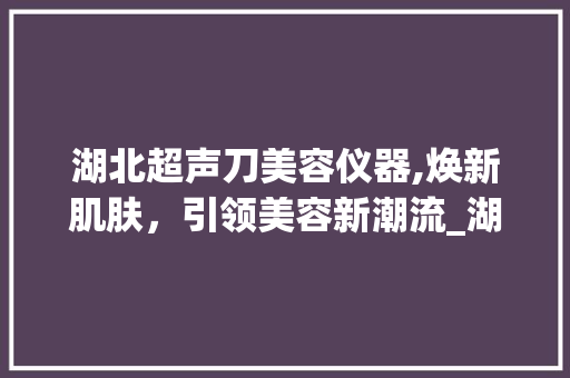 湖北超声刀美容仪器,焕新肌肤，引领美容新潮流_湖北超声刀美容仪器 湖北超声刀美容仪器,焕新肌肤，引领美容新潮流_湖北超声刀美容仪器 美容塑身