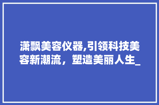 潇飘美容仪器,引领科技美容新潮流，塑造美丽人生_潇飘美容仪器价格 潇飘美容仪器,引领科技美容新潮流，塑造美丽人生_潇飘美容仪器价格 养生保健