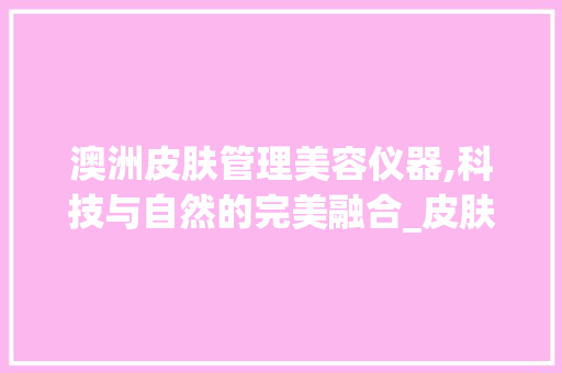 澳洲皮肤管理美容仪器,科技与自然的完美融合_皮肤管理美容仪器澳洲 澳洲皮肤管理美容仪器,科技与自然的完美融合_皮肤管理美容仪器澳洲 旅行地理
