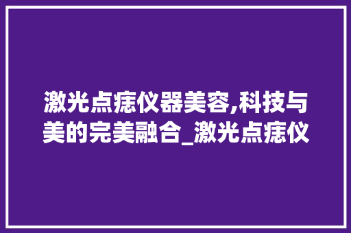 激光点痣仪器美容,科技与美的完美融合_激光点痣仪器美容 激光点痣仪器美容,科技与美的完美融合_激光点痣仪器美容 服饰装扮