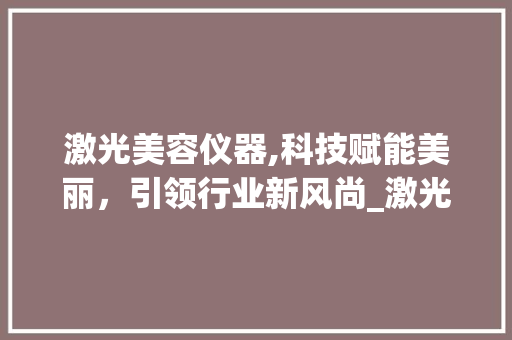 激光美容仪器,科技赋能美丽，引领行业新风尚_激光美容仪器规划报告 激光美容仪器,科技赋能美丽，引领行业新风尚_激光美容仪器规划报告 养生保健