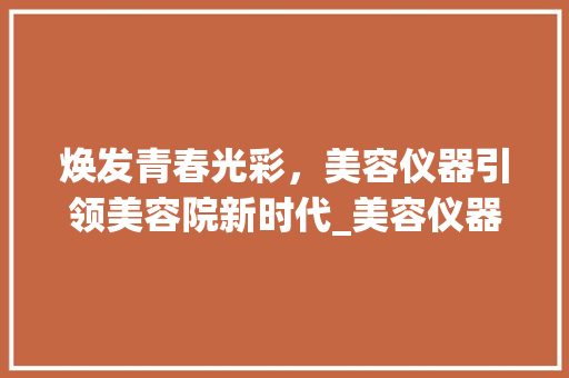 焕发青春光彩，美容仪器引领美容院新时代_美容仪器美容院文案视频 焕发青春光彩，美容仪器引领美容院新时代_美容仪器美容院文案视频 家居时尚