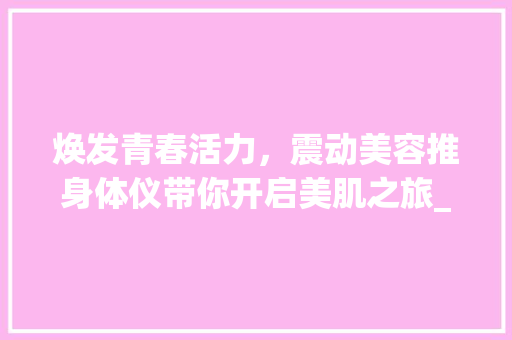 焕发青春活力，震动美容推身体仪带你开启美肌之旅_震动美容推身体仪器 焕发青春活力，震动美容推身体仪带你开启美肌之旅_震动美容推身体仪器 养生保健