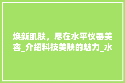 焕新肌肤，尽在水平仪器美容_介绍科技美肤的魅力_水平仪器美容文案 焕新肌肤，尽在水平仪器美容_介绍科技美肤的魅力_水平仪器美容文案 动手制作