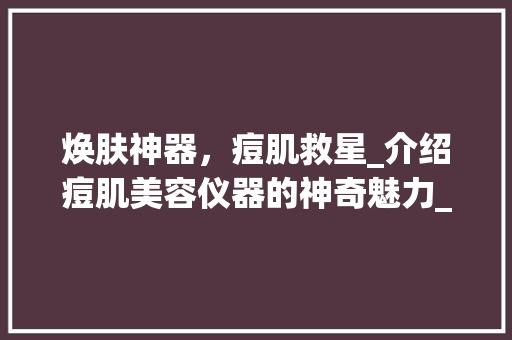 焕肤神器，痘肌救星_介绍痘肌美容仪器的神奇魅力_痘肌美容仪器种草 焕肤神器，痘肌救星_介绍痘肌美容仪器的神奇魅力_痘肌美容仪器种草 动手制作
