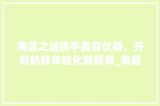海蓝之谜携手美容仪器，开启肌肤年轻化新篇章_海蓝之谜配美容仪器 海蓝之谜携手美容仪器，开启肌肤年轻化新篇章_海蓝之谜配美容仪器 美容塑身