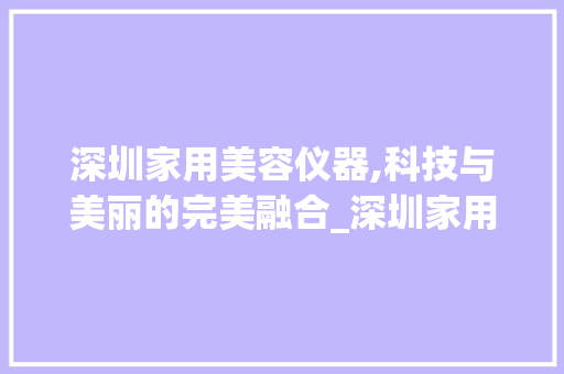 深圳家用美容仪器,科技与美丽的完美融合_深圳家用美容仪器的 深圳家用美容仪器,科技与美丽的完美融合_深圳家用美容仪器的 动手制作
